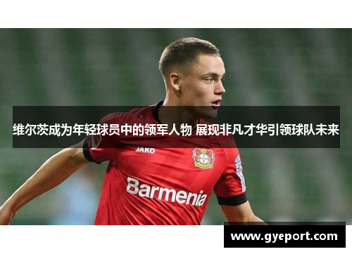 维尔茨成为年轻球员中的领军人物 展现非凡才华引领球队未来