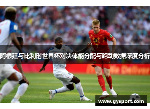 阿根廷与比利时世界杯对决体能分配与跑动数据深度分析