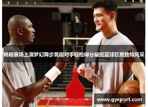 姚明赛场上演梦幻舞步晃倒对手轻松得分展现篮球巨星独特风采