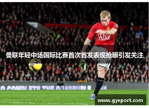 曼联年轻中场国际比赛首次首发表现抢眼引发关注