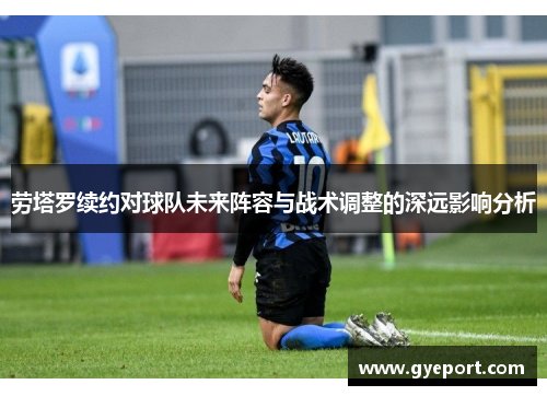 劳塔罗续约对球队未来阵容与战术调整的深远影响分析