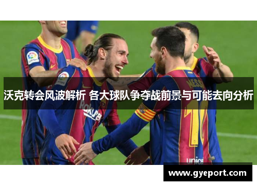 沃克转会风波解析 各大球队争夺战前景与可能去向分析