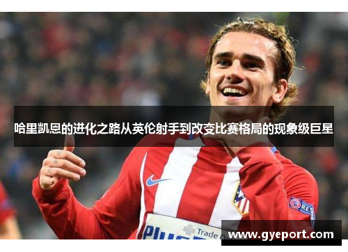 哈里凯恩的进化之路从英伦射手到改变比赛格局的现象级巨星 哈里凯恩的进化之路从英伦射手到改变比赛格局的现象级巨星
