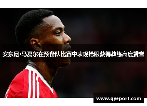 安东尼·马夏尔在预备队比赛中表现抢眼获得教练高度赞誉
