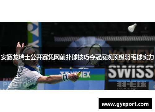 安赛龙瑞士公开赛凭网前扑球技巧夺冠展现顶级羽毛球实力